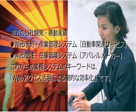 最近の当社開発・稼動実績●Web予約・作業管理システム(自動車関連サービス)●Web受注・在庫管理システム(アパレルメーカー)これからの業務システムのキーワードは、「Webアクセス活用による劇的な効率化」です。