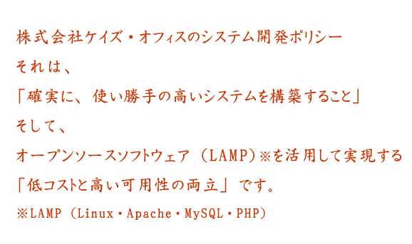 ケイズ・オフィスのシステム開発ポリシーそれは、「確実に、使い勝手の高いシステムを構築すること」そして、オープンソースソフトウェア( L A M P )を活用して実現する「低コストと高い可用性の両立」です。※ L A M P(Linux・Apache・MySQL・PHP)